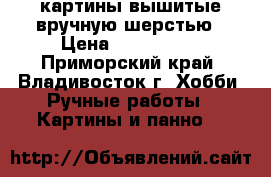  картины,вышитые вручную шерстью › Цена ­ 500-4000 - Приморский край, Владивосток г. Хобби. Ручные работы » Картины и панно   